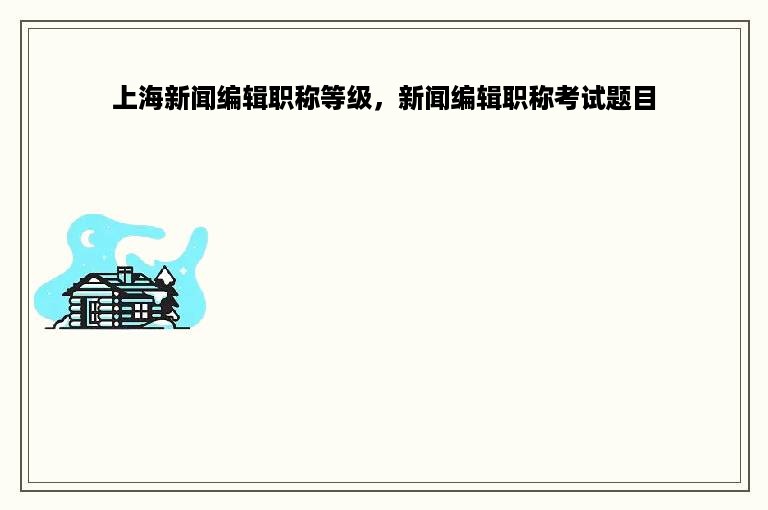 上海新闻编辑职称等级，新闻编辑职称考试题目