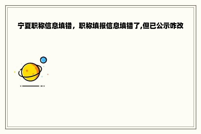 宁夏职称信息填错，职称填报信息填错了,但已公示咋改