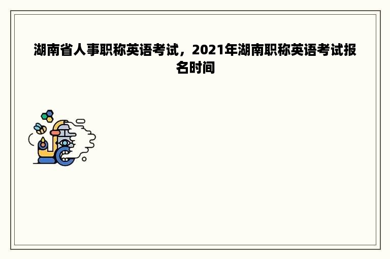 湖南省人事职称英语考试，2021年湖南职称英语考试报名时间