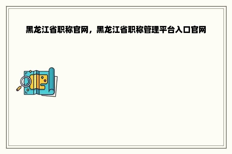 黑龙江省职称官网，黑龙江省职称管理平台入口官网