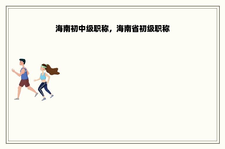 海南初中级职称，海南省初级职称