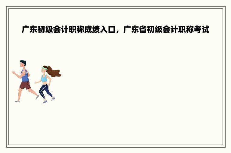 广东初级会计职称成绩入口，广东省初级会计职称考试