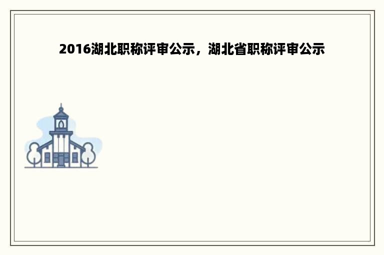 2016湖北职称评审公示，湖北省职称评审公示