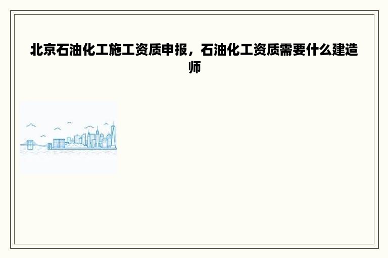 北京石油化工施工资质申报，石油化工资质需要什么建造师