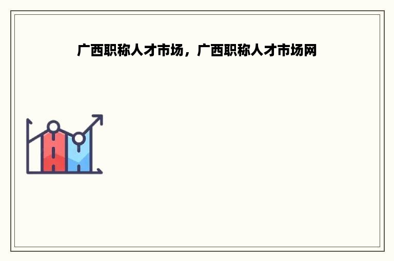 广西职称人才市场，广西职称人才市场网