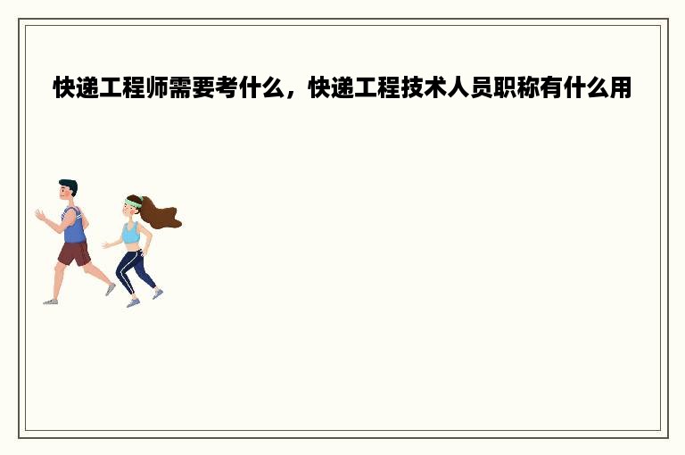 快递工程师需要考什么，快递工程技术人员职称有什么用